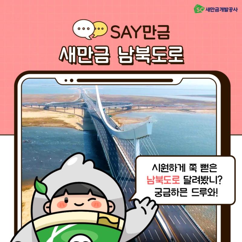 시원하게 쭉 뻗은 남북도로 달려봤니? 궁금하믄 드루와! 지난달 새만금 남북도로가 개통됐습니다. 새만금남북도로는 산업연구용지, 복합개발용지, 관광레저용지 등 3대 권역을 남북축으로 연결하는 핵심 통로를 완성하는 사업으로 큰 의미를 지니고 있습니다. 새만금 남북도로 시원한 드라이브는 어떠신가요? 자세한 내용은 새이와 새공이의 이야기를 통해 알아보시죠! 